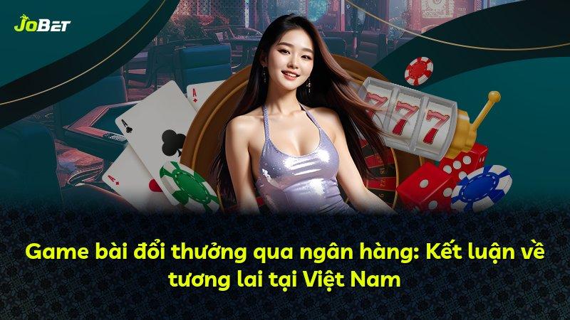 Game bài đổi thưởng qua ngân hàng: Kết luận về tương lai tại Việt Nam