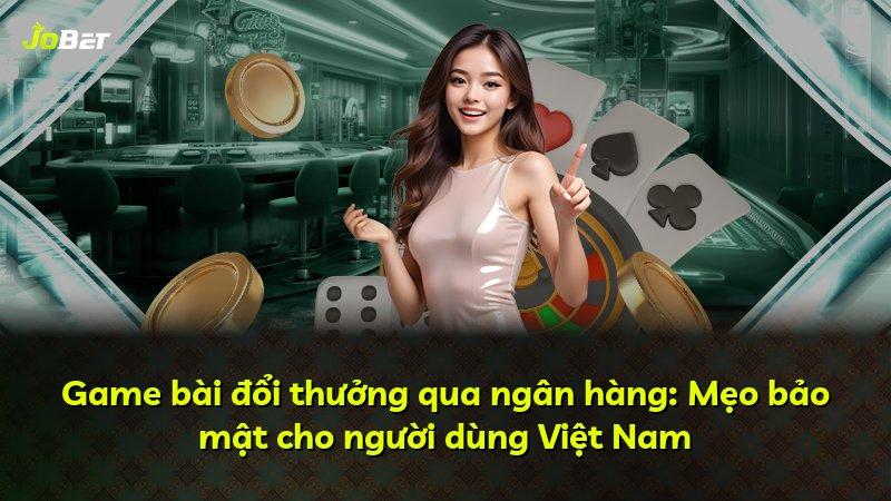Game bài đổi thưởng qua ngân hàng: Mẹo bảo mật cho người dùng Việt Nam