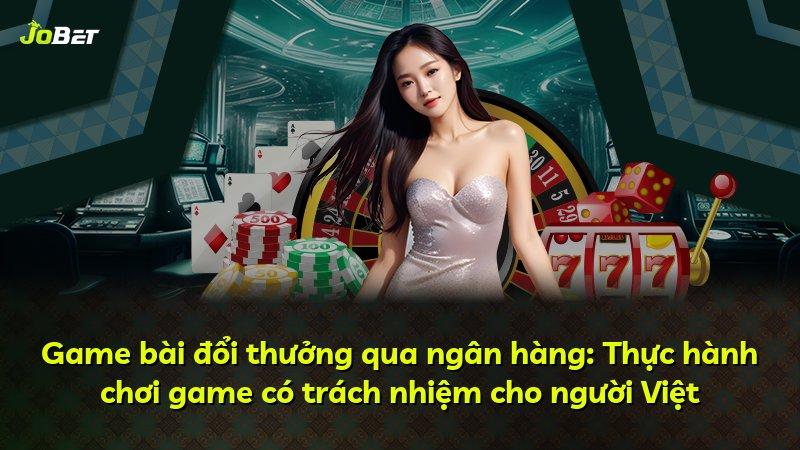 Game bài đổi thưởng qua ngân hàng: Thực hành chơi game có trách nhiệm cho người Việt