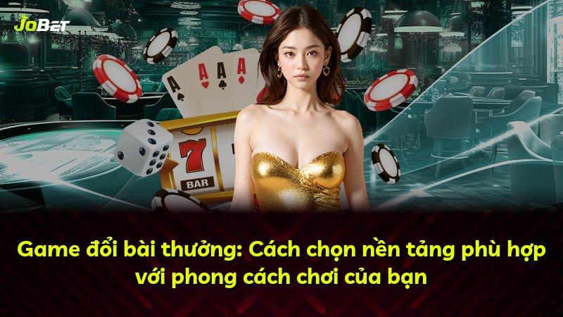 Game đổi bài thưởng: Cách chọn nền tảng phù hợp với phong cách chơi của bạn