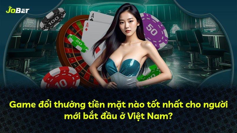 Game đổi thưởng tiền mặt nào tốt nhất cho người mới bắt đầu ở Việt Nam?