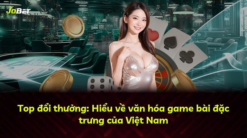 Top đổi thưởng: Hiểu về văn hóa game bài đặc trưng của Việt Nam